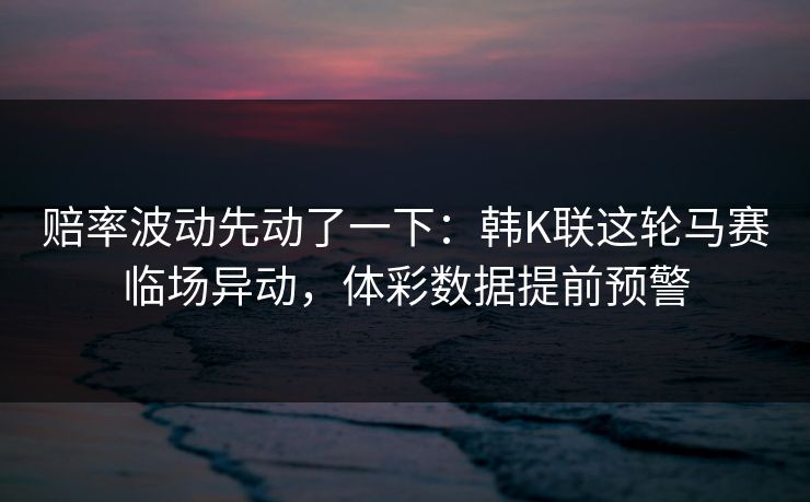 赔率波动先动了一下：韩K联这轮马赛临场异动，体彩数据提前预警