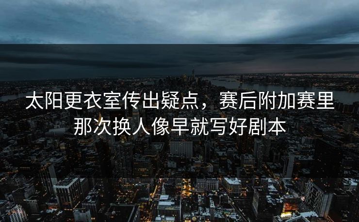 太阳更衣室传出疑点，赛后附加赛里那次换人像早就写好剧本