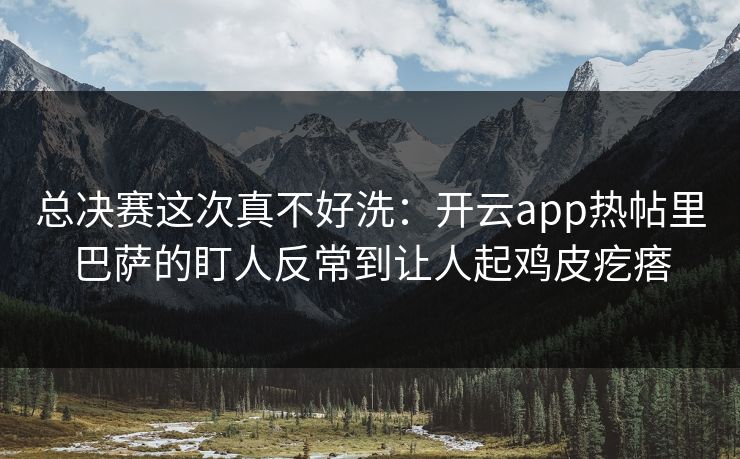 总决赛这次真不好洗：开云app热帖里巴萨的盯人反常到让人起鸡皮疙瘩