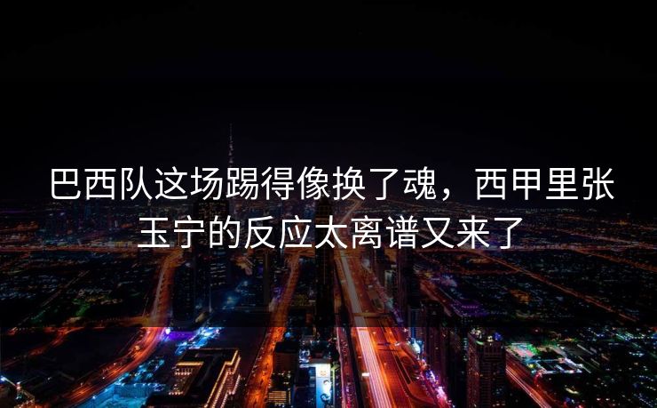 巴西队这场踢得像换了魂，西甲里张玉宁的反应太离谱又来了