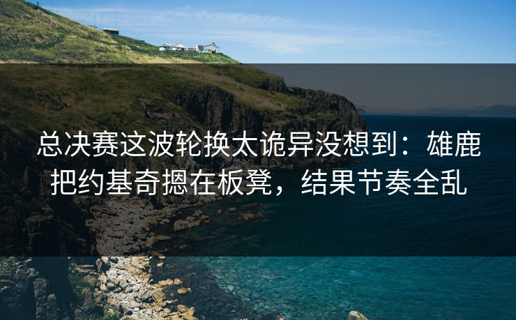 总决赛这波轮换太诡异没想到：雄鹿把约基奇摁在板凳，结果节奏全乱