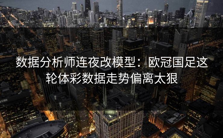 数据分析师连夜改模型：欧冠国足这轮体彩数据走势偏离太狠