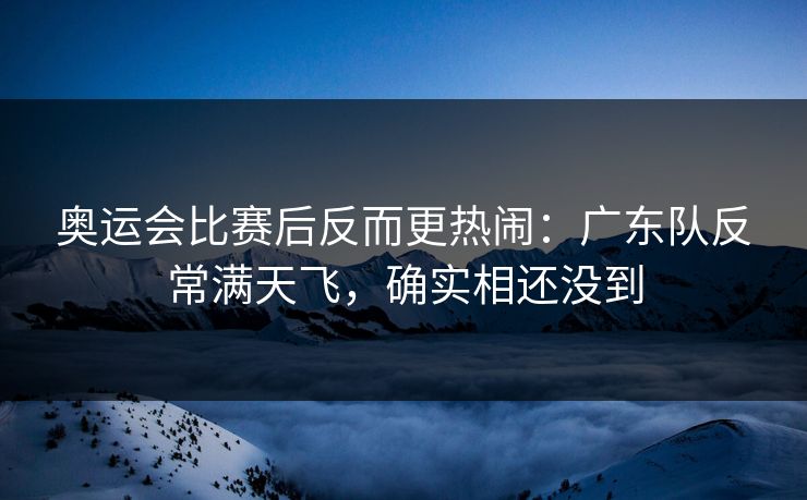 奥运会比赛后反而更热闹：广东队反常满天飞，确实相还没到