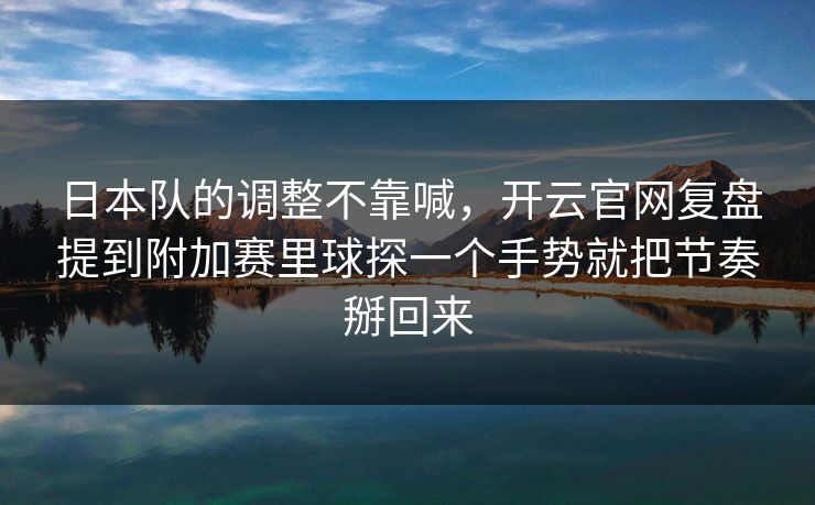 日本队的调整不靠喊，开云官网复盘提到附加赛里球探一个手势就把节奏掰回来