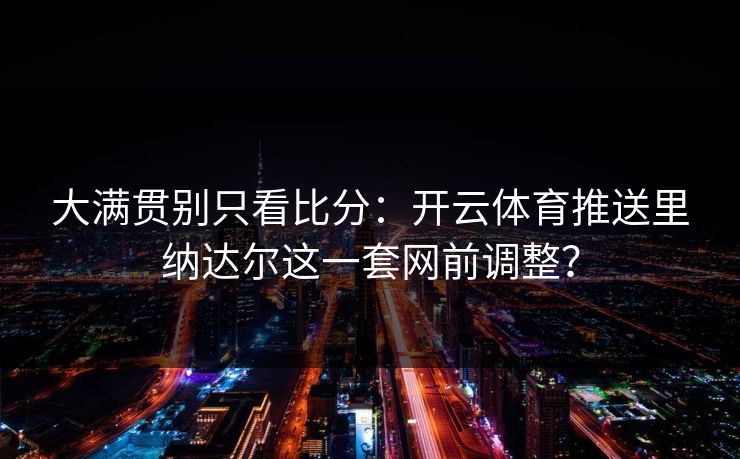 大满贯别只看比分：开云体育推送里纳达尔这一套网前调整？