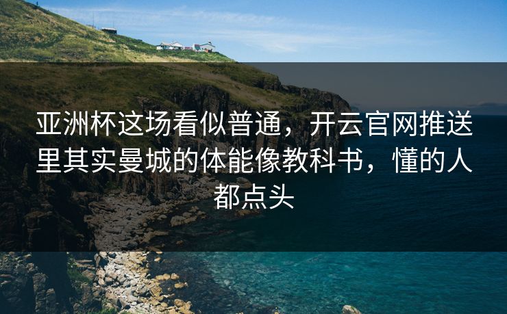 亚洲杯这场看似普通，开云官网推送里其实曼城的体能像教科书，懂的人都点头