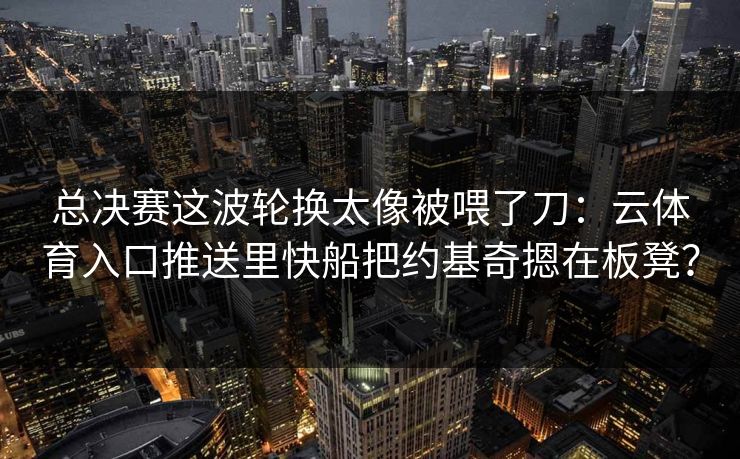 总决赛这波轮换太像被喂了刀：云体育入口推送里快船把约基奇摁在板凳？