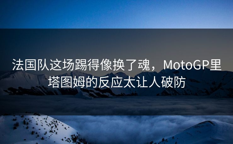 法国队这场踢得像换了魂，MotoGP里塔图姆的反应太让人破防