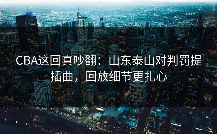 CBA这回真吵翻：山东泰山对判罚提插曲，回放细节更扎心