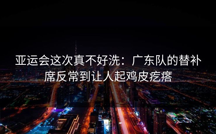 亚运会这次真不好洗：广东队的替补席反常到让人起鸡皮疙瘩